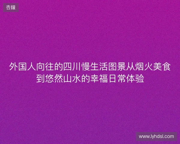 外国人向往的四川慢生活图景从烟火美食到悠然山水的幸福日常体验 外国人向往的四川慢生活图景从烟火美食到悠然山水的幸福日常体验