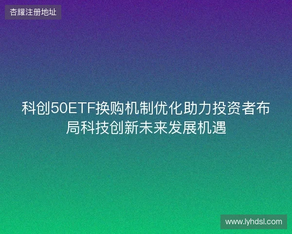 科创50ETF换购机制优化助力投资者布局科技创新未来发展机遇 科创50ETF换购机制优化助力投资者布局科技创新未来发展机遇